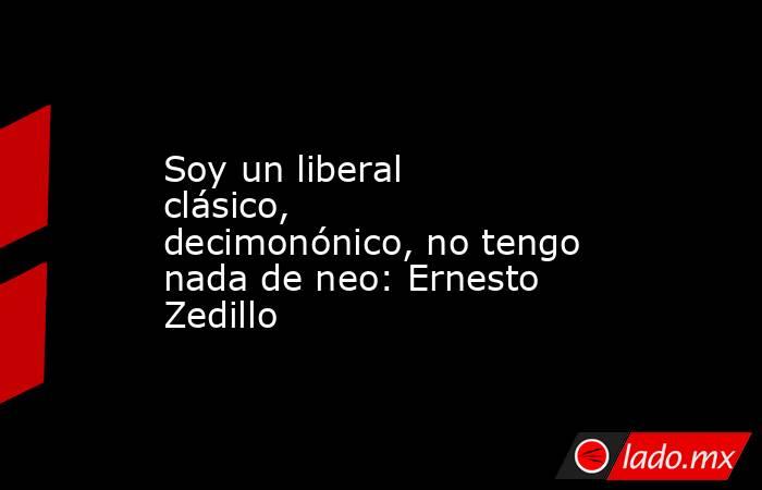 Soy un liberal clásico, decimonónico, no tengo nada de neo: Ernesto Zedillo. Noticias en tiempo real