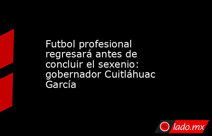 Futbol profesional regresará antes de concluir el sexenio: gobernador Cuitláhuac García. Noticias en tiempo real
