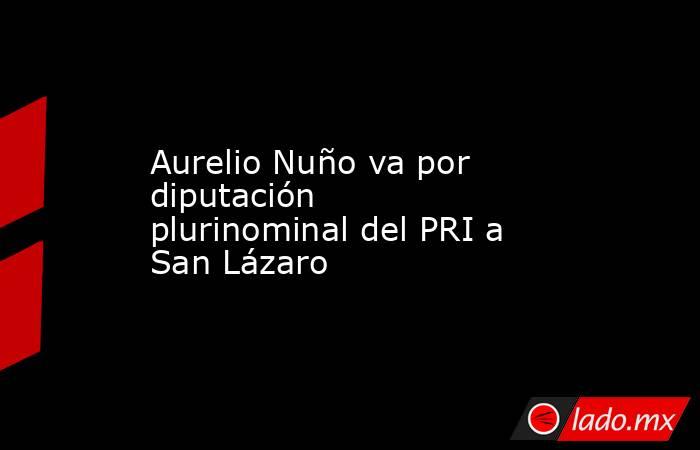 Aurelio Nuño va por diputación plurinominal del PRI a San Lázaro. Noticias en tiempo real