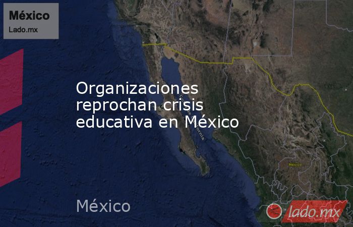 Organizaciones reprochan crisis educativa en México. Noticias en tiempo real
