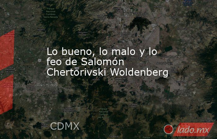 Lo bueno, lo malo y lo feo de Salomón Chertorivski Woldenberg. Noticias en tiempo real