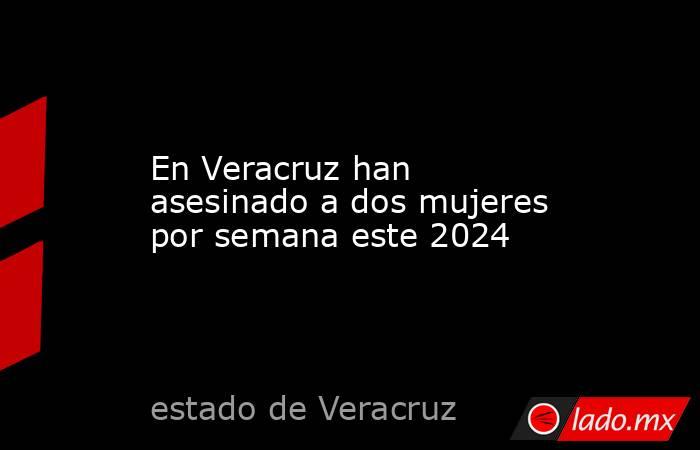 En Veracruz han asesinado a dos mujeres por semana este 2024. Noticias en tiempo real