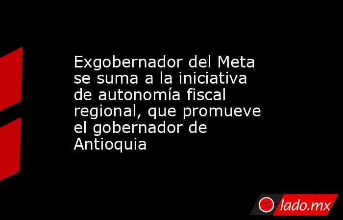 Exgobernador del Meta se suma a la iniciativa de autonomía fiscal regional, que promueve el gobernador de Antioquia. Noticias en tiempo real