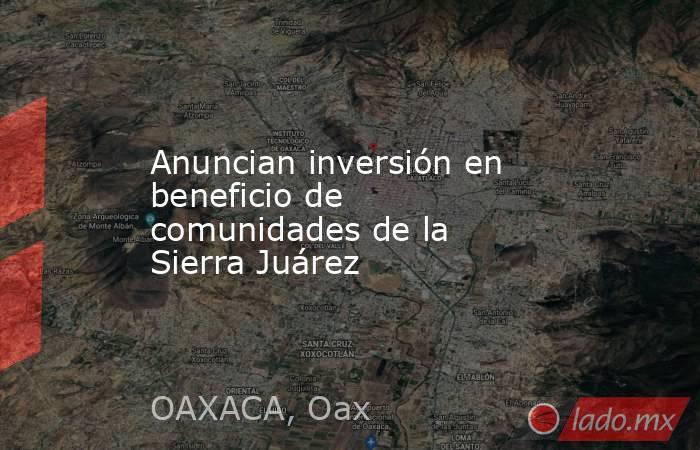 Anuncian inversión en beneficio de comunidades de la Sierra Juárez. Noticias en tiempo real