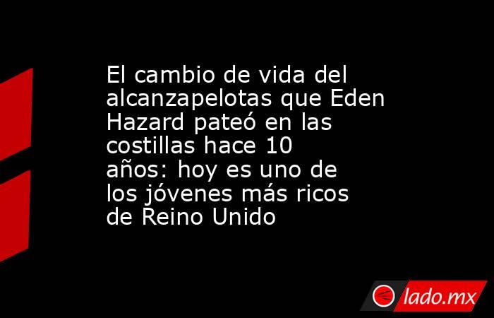 El cambio de vida del alcanzapelotas que Eden Hazard pateó en las costillas hace 10 años: hoy es uno de los jóvenes más ricos de Reino Unido. Noticias en tiempo real