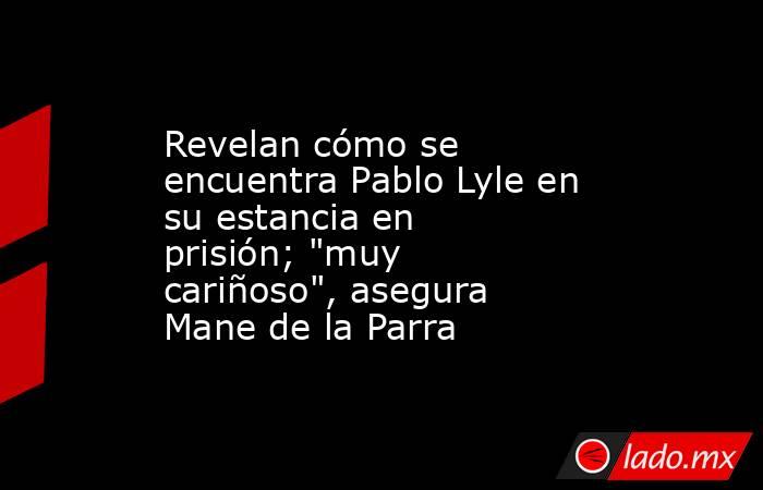 Revelan cómo se encuentra Pablo Lyle en su estancia en prisión; 