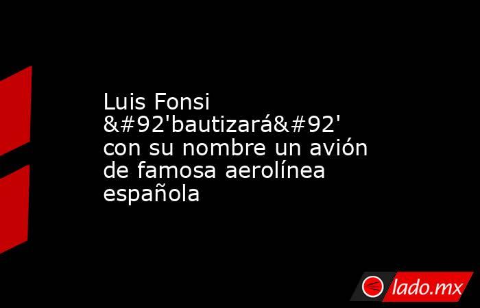 Luis Fonsi \'bautizará\' con su nombre un avión de famosa aerolínea española. Noticias en tiempo real