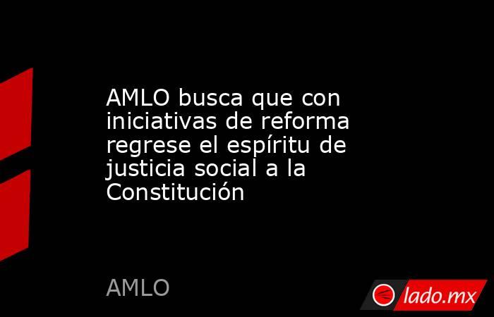 AMLO busca que con iniciativas de reforma regrese el espíritu de justicia social a la Constitución. Noticias en tiempo real