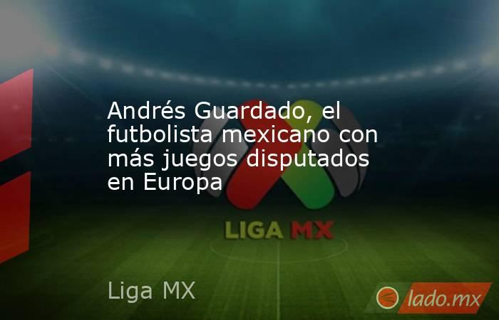 Andrés Guardado, el futbolista mexicano con más juegos disputados en Europa. Noticias en tiempo real