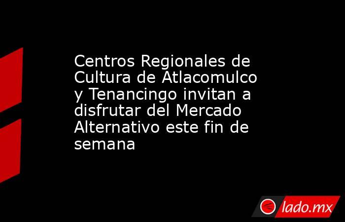 Centros Regionales de Cultura de Atlacomulco y Tenancingo invitan a disfrutar del Mercado Alternativo este fin de semana. Noticias en tiempo real