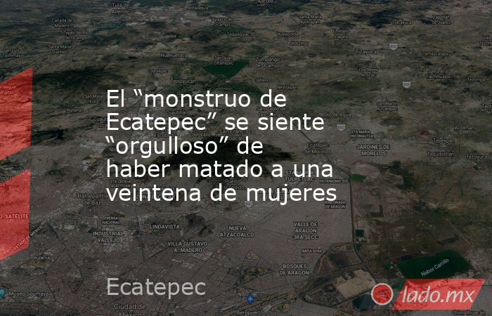 El “monstruo de Ecatepec” se siente “orgulloso” de haber matado a una veintena de mujeres. Noticias en tiempo real