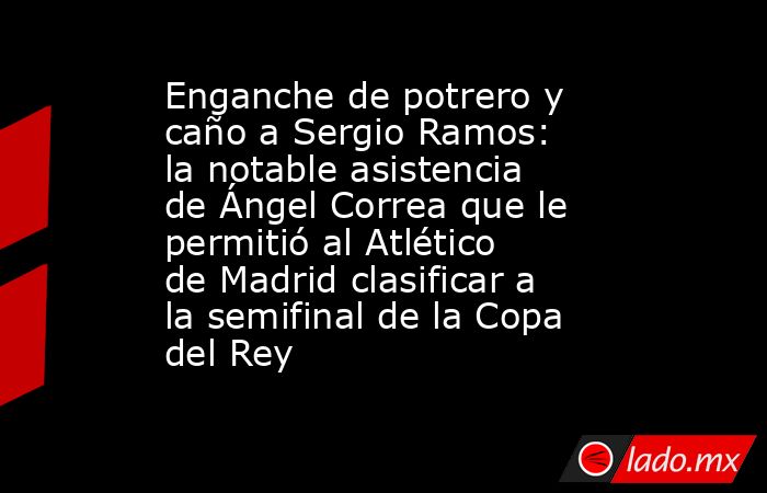 Enganche de potrero y caño a Sergio Ramos: la notable asistencia de Ángel Correa que le permitió al Atlético de Madrid clasificar a la semifinal de la Copa del Rey. Noticias en tiempo real