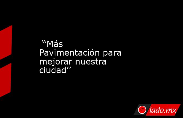  ‘‘Más Pavimentación para mejorar nuestra ciudad’’. Noticias en tiempo real