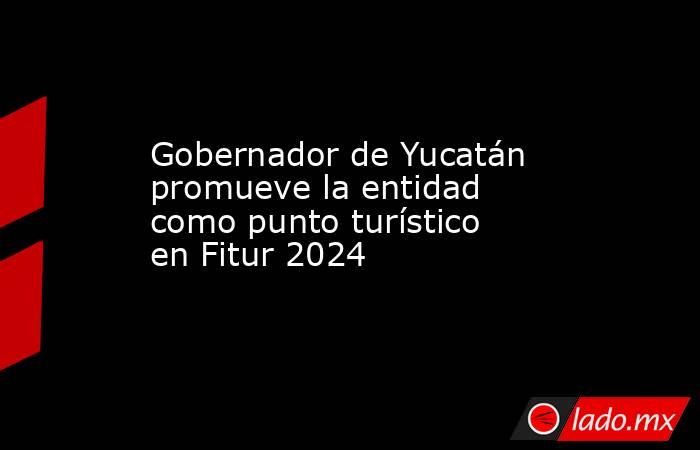 Gobernador de Yucatán promueve la entidad como punto turístico en Fitur 2024. Noticias en tiempo real