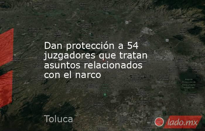 Dan protección a 54 juzgadores que tratan asuntos relacionados con el narco. Noticias en tiempo real