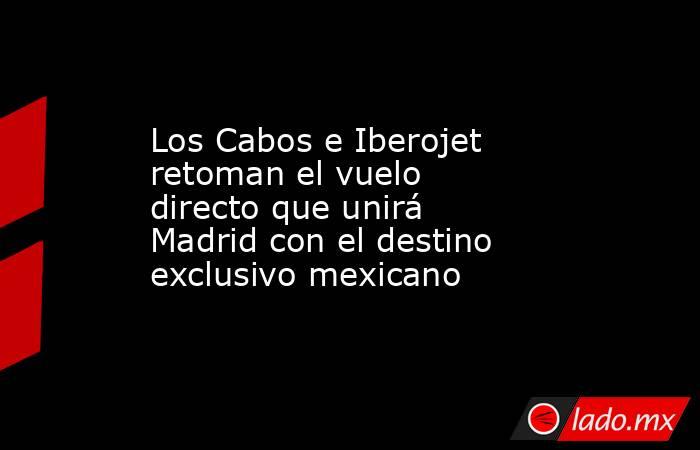 Los Cabos e Iberojet retoman el vuelo directo que unirá Madrid con el destino exclusivo mexicano. Noticias en tiempo real