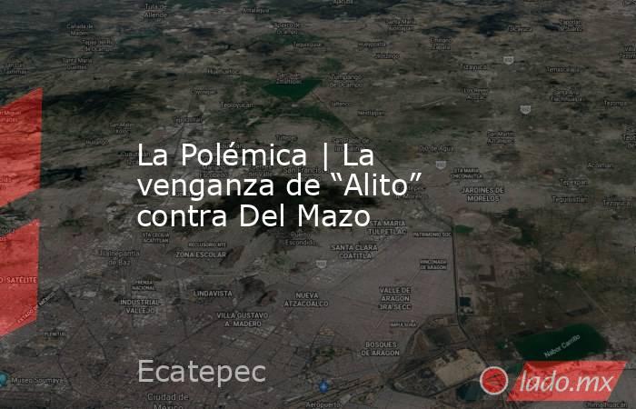 La Polémica | La venganza de “Alito” contra Del Mazo. Noticias en tiempo real