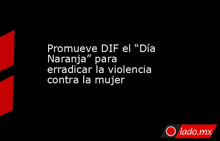 Promueve DIF el “Día Naranja” para erradicar la violencia contra la mujer. Noticias en tiempo real