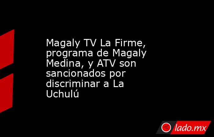 Magaly TV La Firme, programa de Magaly Medina, y ATV son sancionados por discriminar a La Uchulú. Noticias en tiempo real