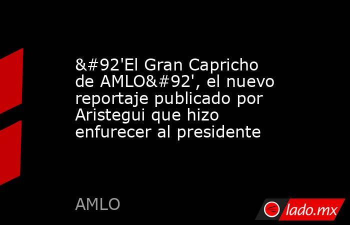 \'El Gran Capricho de AMLO\', el nuevo reportaje publicado por Aristegui que hizo enfurecer al presidente. Noticias en tiempo real