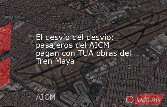 El desvío del desvío: pasajeros del AICM pagan con TUA obras del Tren Maya. Noticias en tiempo real