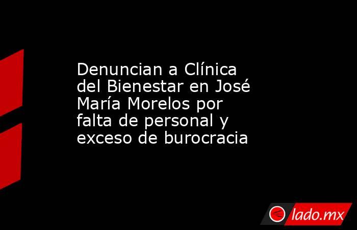 Denuncian a Clínica del Bienestar en José María Morelos por falta de personal y exceso de burocracia. Noticias en tiempo real