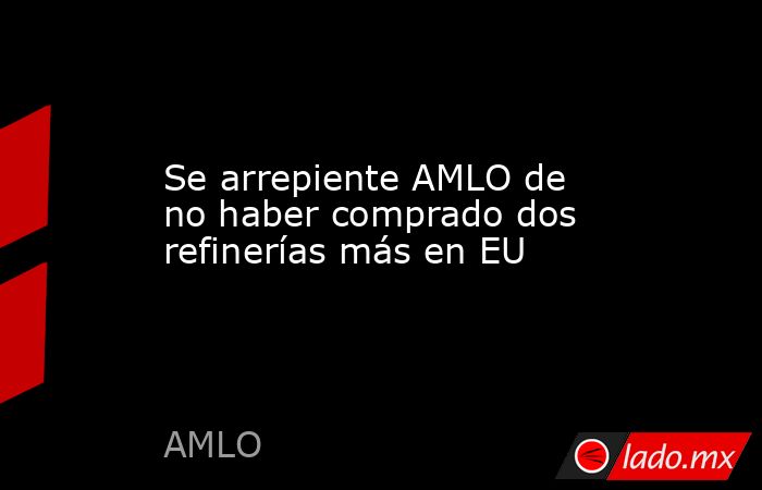 Se arrepiente AMLO de no haber comprado dos refinerías más en EU. Noticias en tiempo real