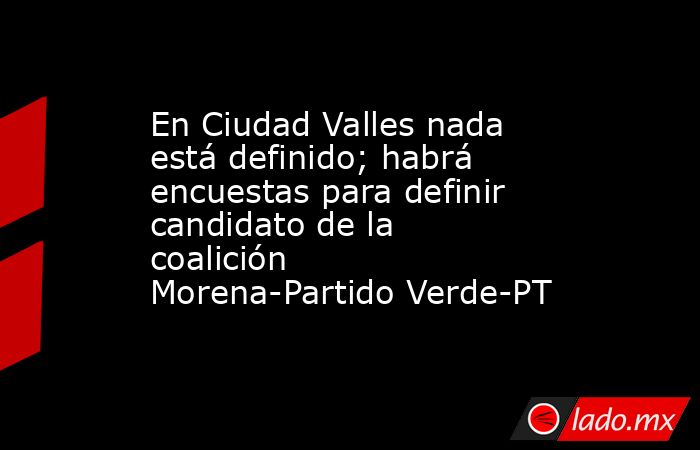 En Ciudad Valles nada está definido; habrá encuestas para definir candidato de la coalición Morena-Partido Verde-PT. Noticias en tiempo real