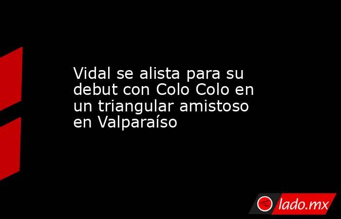 Vidal se alista para su debut con Colo Colo en un triangular amistoso en Valparaíso. Noticias en tiempo real