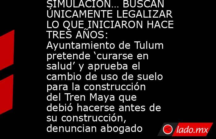 SIMULACIÓN… BUSCAN ÚNICAMENTE LEGALIZAR LO QUE INICIARON HACE TRES AÑOS: Ayuntamiento de Tulum pretende ‘curarse en salud’ y aprueba el cambio de uso de suelo para la construcción del Tren Maya que debió hacerse antes de su construcción, denuncian abogado. Noticias en tiempo real