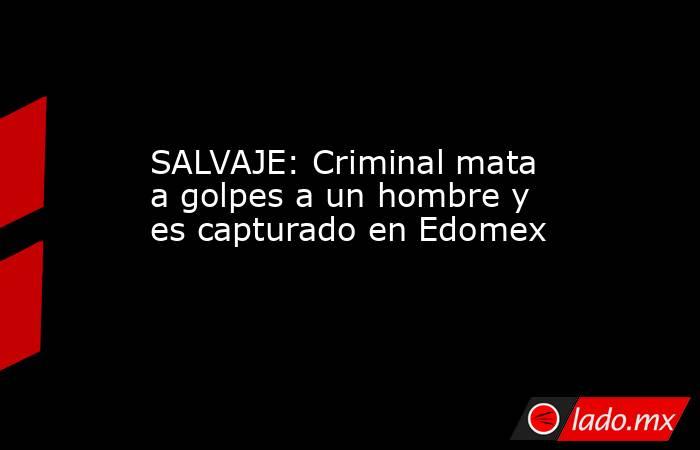 SALVAJE: Criminal mata a golpes a un hombre y es capturado en Edomex. Noticias en tiempo real