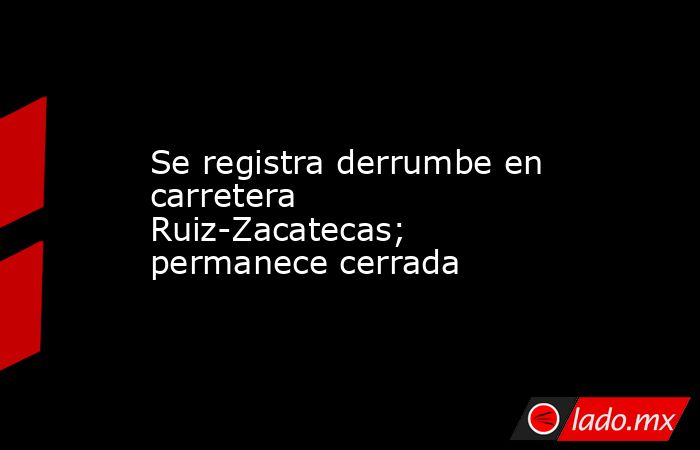 Se registra derrumbe en carretera Ruiz-Zacatecas; permanece cerrada. Noticias en tiempo real