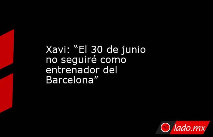 Xavi: “El 30 de junio no seguiré como entrenador del Barcelona”. Noticias en tiempo real