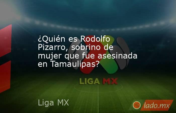 ¿Quién es Rodolfo Pizarro, sobrino de mujer que fue asesinada en Tamaulipas?. Noticias en tiempo real