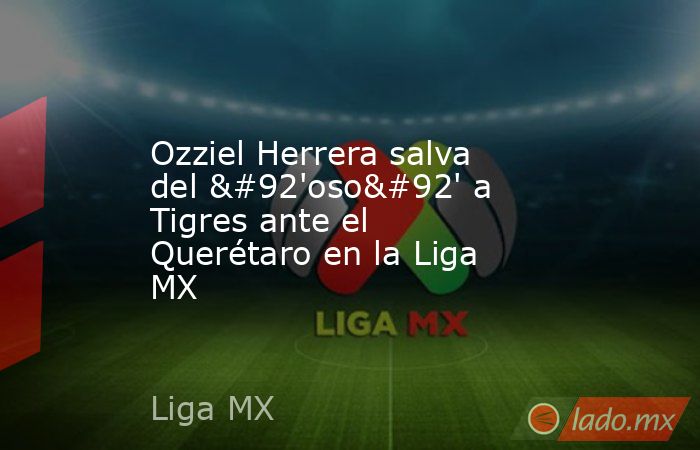 Ozziel Herrera salva del \'oso\' a Tigres ante el Querétaro en la Liga MX. Noticias en tiempo real