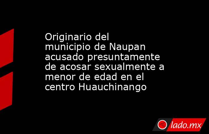 Originario del municipio de Naupan acusado presuntamente de acosar sexualmente a menor de edad en el centro Huauchinango. Noticias en tiempo real