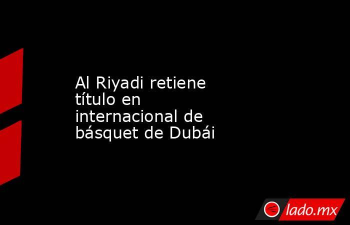 Al Riyadi retiene título en internacional de básquet de Dubái. Noticias en tiempo real