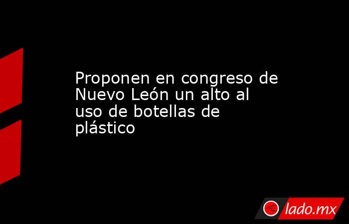 Proponen en congreso de Nuevo León un alto al uso de botellas de plástico. Noticias en tiempo real