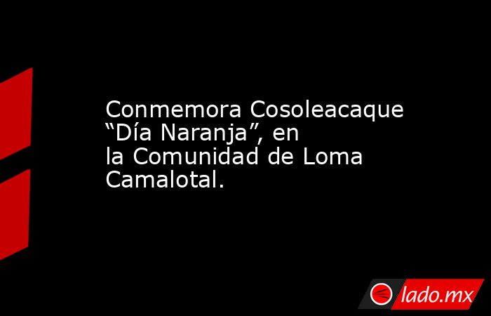 Conmemora Cosoleacaque “Día Naranja”, en la Comunidad de Loma Camalotal.. Noticias en tiempo real