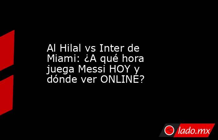 Al Hilal vs Inter de Miami: ¿A qué hora juega Messi HOY y dónde ver ONLINE?. Noticias en tiempo real