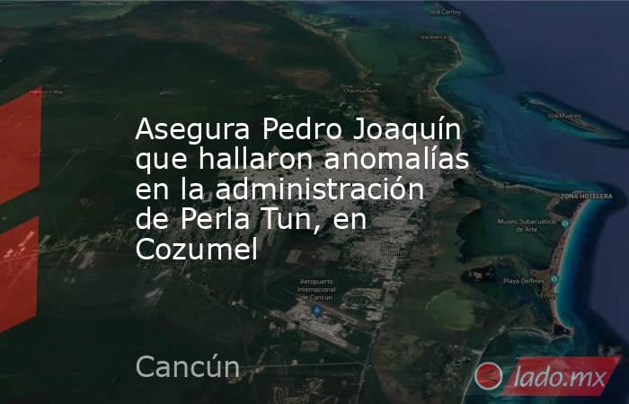 Asegura Pedro Joaquín que hallaron anomalías en la administración de Perla Tun, en Cozumel. Noticias en tiempo real