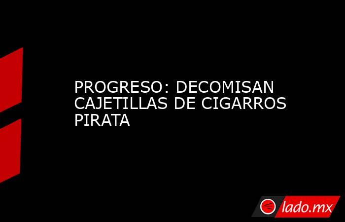 PROGRESO: DECOMISAN CAJETILLAS DE CIGARROS PIRATA. Noticias en tiempo real