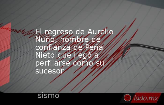 El regreso de Aurelio Nuño, hombre de confianza de Peña Nieto que llegó a perfilarse como su sucesor. Noticias en tiempo real