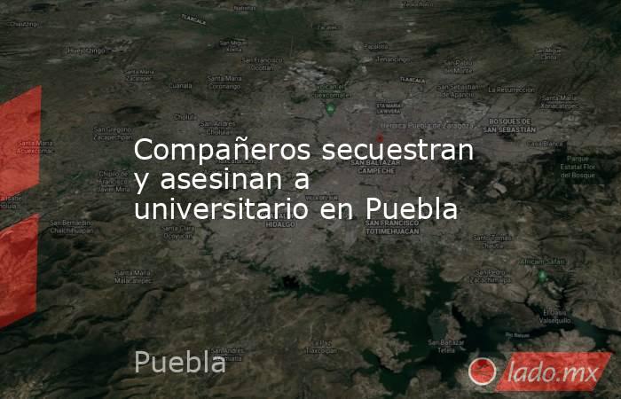 Compañeros secuestran y asesinan a universitario en Puebla. Noticias en tiempo real