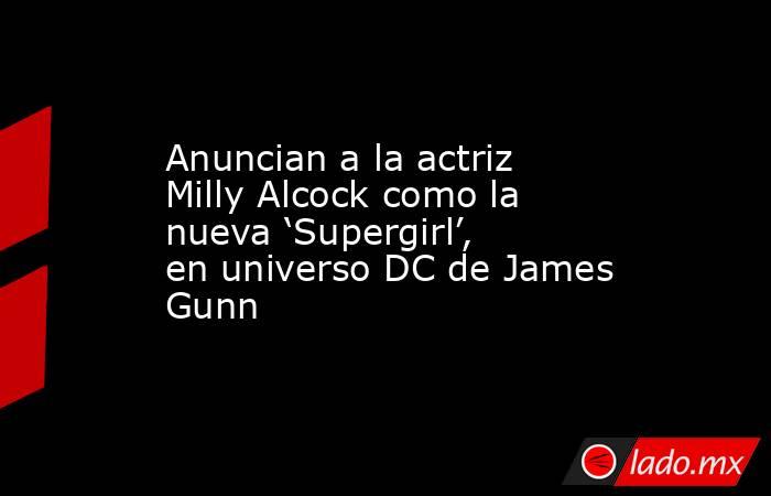 Anuncian a la actriz Milly Alcock como la nueva ‘Supergirl’, en universo DC de James Gunn. Noticias en tiempo real