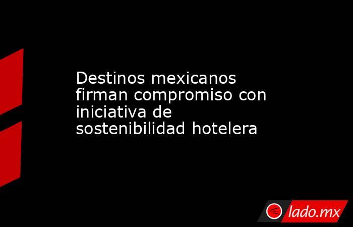 Destinos mexicanos firman compromiso con iniciativa de sostenibilidad hotelera. Noticias en tiempo real