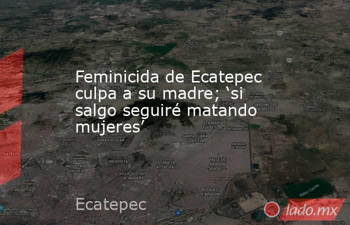 Feminicida de Ecatepec culpa a su madre; ‘si salgo seguiré matando mujeres’. Noticias en tiempo real