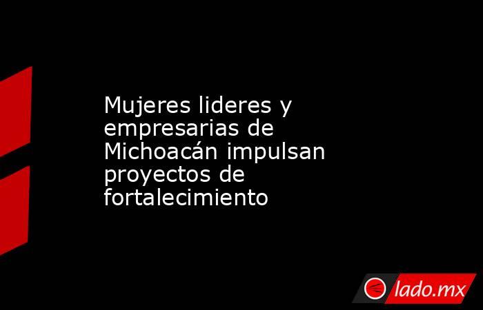 Mujeres lideres y empresarias de Michoacán impulsan proyectos de fortalecimiento. Noticias en tiempo real