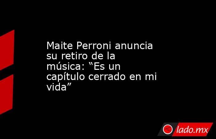 Maite Perroni anuncia su retiro de la música: “Es un capítulo cerrado en mi vida”. Noticias en tiempo real