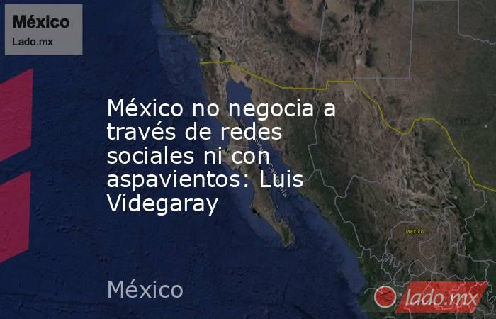 México no negocia a través de redes sociales ni con aspavientos: Luis Videgaray. Noticias en tiempo real